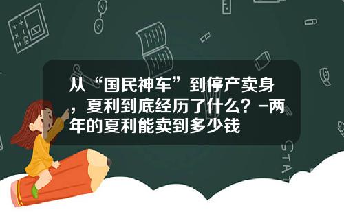 从“国民神车”到停产卖身，夏利到底经历了什么？-两年的夏利能卖到多少钱