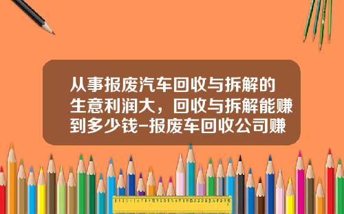 从事报废汽车回收与拆解的生意利润大，回收与拆解能赚到多少钱-报废车回收公司赚钱吗
