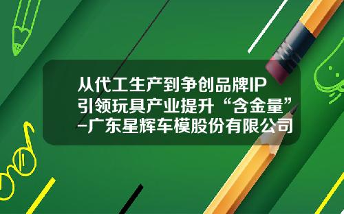 从代工生产到争创品牌IP引领玩具产业提升“含金量”-广东星辉车模股份有限公司