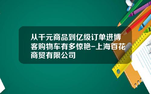 从千元商品到亿级订单进博客购物车有多惊艳-上海百花商贸有限公司