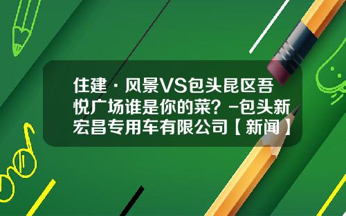 住建·风景VS包头昆区吾悦广场谁是你的菜？-包头新宏昌专用车有限公司【新闻】