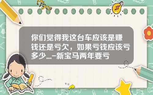 你们觉得我这台车应该是赚钱还是亏欠，如果亏钱应该亏多少...-新宝马两年要亏多少【新闻】.