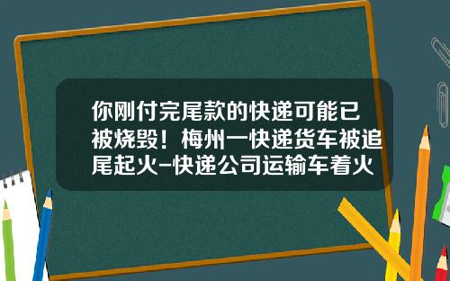 你刚付完尾款的快递可能已被烧毁！梅州一快递货车被追尾起火-快递公司运输车着火【新闻】.