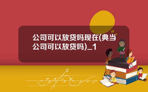 公司可以放贷吗现在(典当公司可以放贷吗)_1