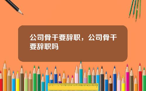 公司骨干要辞职，公司骨干要辞职吗
