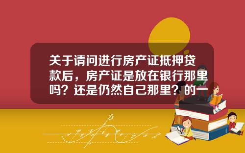 关于请问进行房产证抵押贷款后，房产证是放在银行那里吗？还是仍然自己那里？的一些相关词条