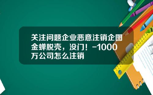 关注问题企业恶意注销企图金蝉脱壳，没门！-1000万公司怎么注销