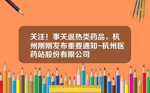关注！事关退热类药品，杭州刚刚发布重要通知-杭州医药站股份有限公司