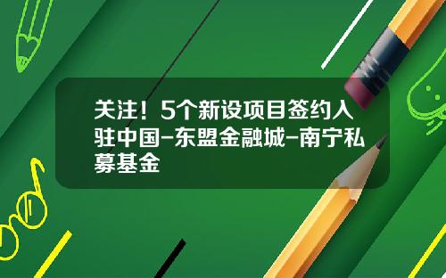 关注！5个新设项目签约入驻中国-东盟金融城-南宁私募基金