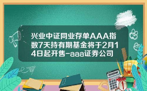 兴业中证同业存单AAA指数7天持有期基金将于2月14日起开售-aaa证券公司