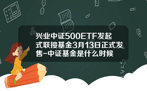 兴业中证500ETF发起式联接基金3月13日正式发售-中证基金是什么时候