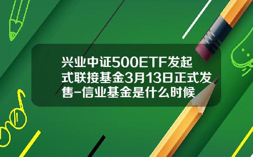 兴业中证500ETF发起式联接基金3月13日正式发售-信业基金是什么时候