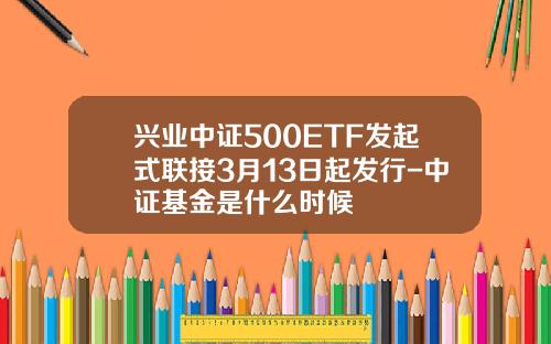 兴业中证500ETF发起式联接3月13日起发行-中证基金是什么时候