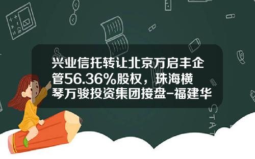 兴业信托转让北京万启丰企管56.36%股权，珠海横琴万骏投资集团接盘-福建华兴信托投资公司