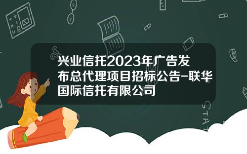 兴业信托2023年广告发布总代理项目招标公告-联华国际信托有限公司