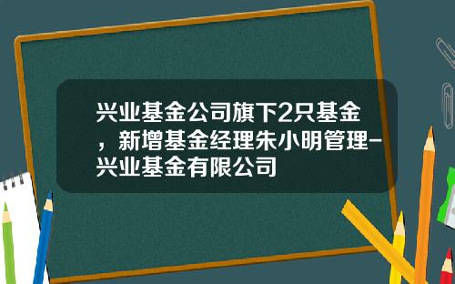兴业基金公司旗下2只基金，新增基金经理朱小明管理-兴业基金有限公司