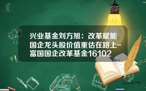 兴业基金刘方旭：改革赋能国企龙头股价值重估在路上-富国国企改革基金161026