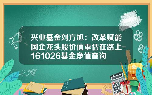 兴业基金刘方旭：改革赋能国企龙头股价值重估在路上-161026基金净值查询