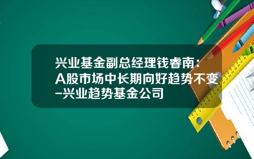 兴业基金副总经理钱睿南：A股市场中长期向好趋势不变-兴业趋势基金公司