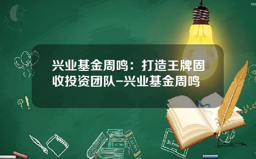 兴业基金周鸣：打造王牌固收投资团队-兴业基金周鸣