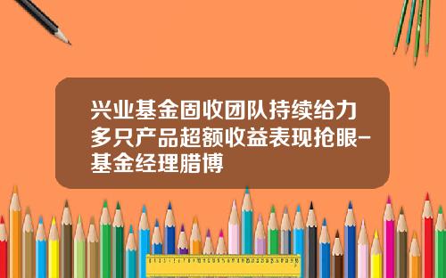 兴业基金固收团队持续给力多只产品超额收益表现抢眼-基金经理腊博