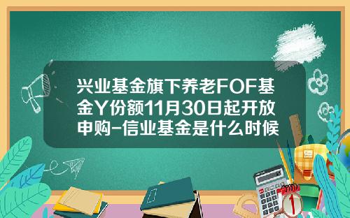 兴业基金旗下养老FOF基金Y份额11月30日起开放申购-信业基金是什么时候