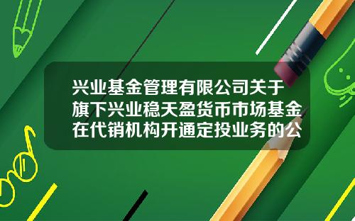 兴业基金管理有限公司关于旗下兴业稳天盈货币市场基金在代销机构开通定投业务的公告-天盈基金