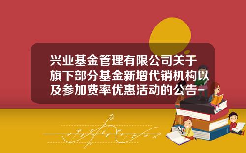 兴业基金管理有限公司关于旗下部分基金新增代销机构以及参加费率优惠活动的公告-兴业基金官网
