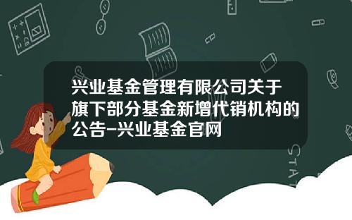 兴业基金管理有限公司关于旗下部分基金新增代销机构的公告-兴业基金官网