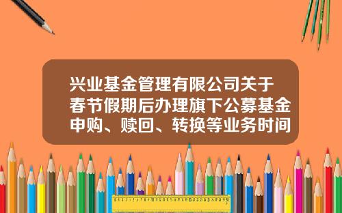 兴业基金管理有限公司关于春节假期后办理旗下公募基金申购、赎回、转换等业务时间安排的提示性公告-兴业基金网站