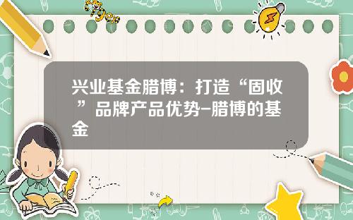 兴业基金腊博：打造“固收+”品牌产品优势-腊博的基金