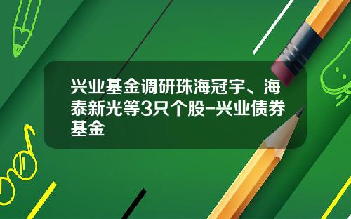 兴业基金调研珠海冠宇、海泰新光等3只个股-兴业债券基金
