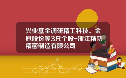 兴业基金调研精工科技、金冠股份等3只个股-浙江精功精密制造有限公司