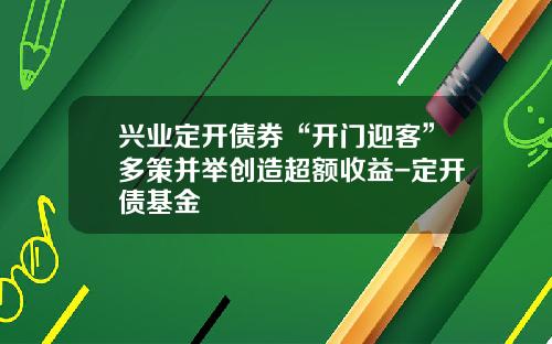 兴业定开债券“开门迎客”多策并举创造超额收益-定开债基金