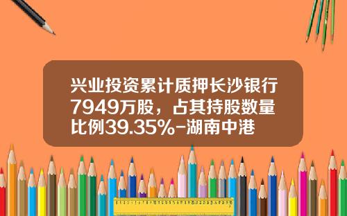 兴业投资累计质押长沙银行7949万股，占其持股数量比例39.35%-湖南中港兴业投资担保有限公司