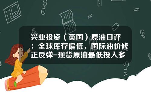 兴业投资（英国）原油日评：全球库存偏低，国际油价修正反弹-现货原油最低投入多少