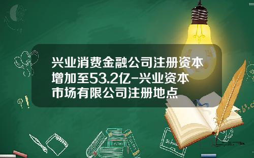 兴业消费金融公司注册资本增加至53.2亿-兴业资本市场有限公司注册地点