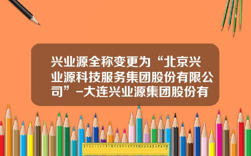 兴业源全称变更为“北京兴业源科技服务集团股份有限公司”-大连兴业源集团股份有限公司