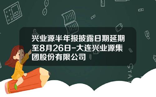 兴业源半年报披露日期延期至8月26日-大连兴业源集团股份有限公司