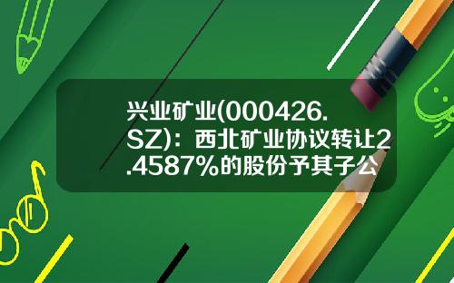 兴业矿业(000426.SZ)：西北矿业协议转让2.4587%的股份予其子公司青岛北望已完成过户-甘肃西北矿业集团有限公司