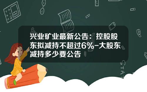 兴业矿业最新公告：控股股东拟减持不超过6%-大股东减持多少要公告