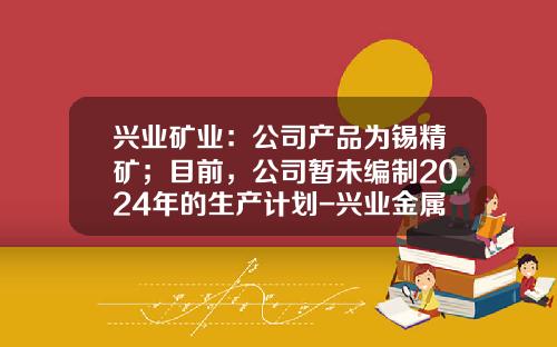 兴业矿业：公司产品为锡精矿；目前，公司暂未编制2024年的生产计划-兴业金属矿产有限公司