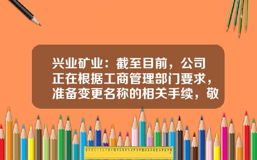 兴业矿业：截至目前，公司正在根据工商管理部门要求，准备变更名称的相关手续，敬请关注公司期后的进展公告-兴业矿业股票资讯网官网