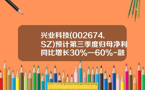 兴业科技(002674.SZ)预计第三季度归母净利同比增长30%—60%-融讯兴业科技有限公司怎么样