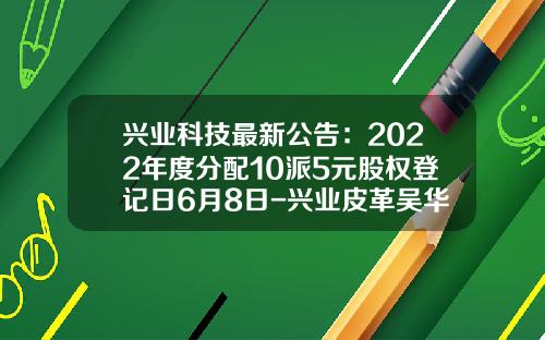 兴业科技最新公告：2022年度分配10派5元股权登记日6月8日-兴业皮革吴华春持多少股