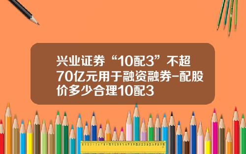兴业证券“10配3”不超70亿元用于融资融券-配股价多少合理10配3