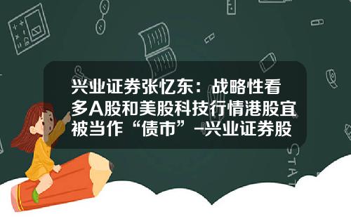 兴业证券张忆东：战略性看多A股和美股科技行情港股宜被当作“债市”-兴业证券股票资讯