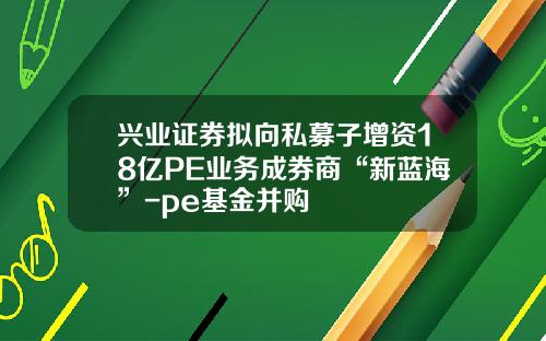 兴业证券拟向私募子增资18亿PE业务成券商“新蓝海”-pe基金并购