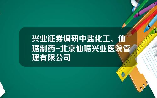 兴业证券调研中盐化工、仙琚制药-北京仙琚兴业医院管理有限公司