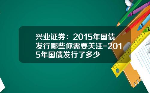 兴业证券：2015年国债发行哪些你需要关注-2015年国债发行了多少